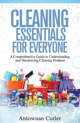 Cleaning Essentials for Everyone: A Comprehensive Guide to Understanding and Maximizing Cleaning Products by Cutler, Antowuan