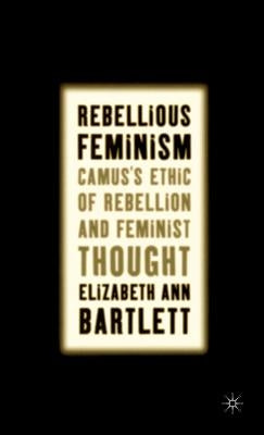 Rebellious Feminism: Camus's Ethic of Rebellion and Feminist Thought by Bartlett, E.