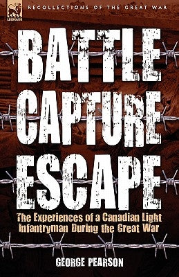Battle, Capture & Escape: the Experiences of a Canadian Light Infantryman During the Great War by Pearson, George