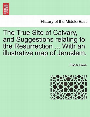 The True Site of Calvary, and Suggestions Relating to the Resurrection ... with an Illustrative Map of Jeruslem. by Howe, Fisher