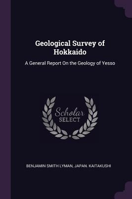 Geological Survey of Hokkaido: A General Report On the Geology of Yesso by Lyman, Benjamin Smith