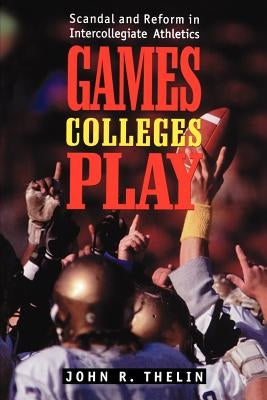 Games Colleges Play: Scandal and Reform in Intercollegiate Athletics by Thelin, John R.
