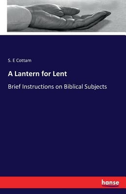 A Lantern for Lent: Brief Instructions on Biblical Subjects by Cottam, S. E.