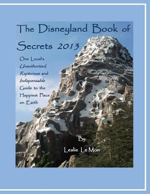 The Disneyland Book of Secrets 2013: One Local's Unauthorized, Rapturous and Indispensable Guide to the Happiest Place on Earth by Le Mon, Leslie