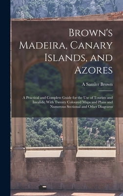 Brown's Madeira, Canary Islands, and Azores: A Practical and Complete Guide for the Use of Tourists and Invalids; With Twenty Coloured Maps and Plans by Brown, A. Samler