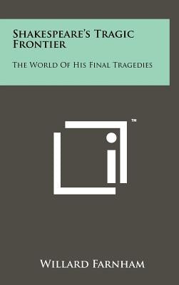 Shakespeare's Tragic Frontier: The World of His Final Tragedies by Farnham, Willard