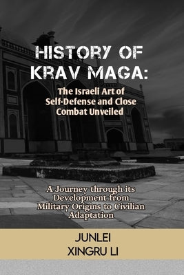 History of Krav Maga: The Israeli Art of Self-Defense and Close Combat Unveiled: A Journey through its Development from Military Origins to by Xingru Li, Junlei