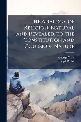 The Analogy of Religion, Natural and Revealed, to the Constitution and Course of Nature: To Which Are Added Two Brief Dissertations: I. On Personal Id by Croly, George