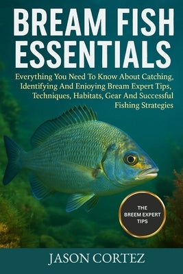 Bream Fish Essentials: Everything You Need To Know About Catching, Identifying And Enjoying Bream Expert Tips, Techniques, Habitats, Gear And Successf by Cortez, Jason