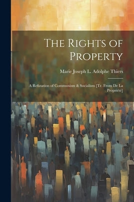 The Rights of Property: A Refutation of Communism & Socialism [Tr. From De La Propriété] by Thiers, Marie Joseph L. Adolphe