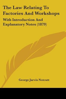 The Law Relating To Factories And Workshops: With Introduction And Explanatory Notes (1879) by Notcutt, George Jarvis