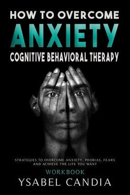 How to Overcom Anxiety: Cognitive Behavioral Therapy Workbook: Strategies to Overcome Anxiety, Phobias, Fears and Achieve the Life You Want by Candia, Ysabel