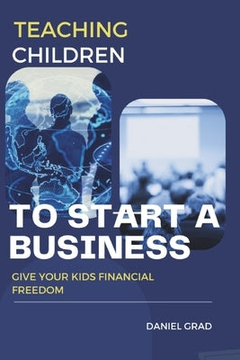 Teaching Children to Start a Business: Give Your Kids Financial Freedom by Grad, Daniel