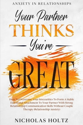 Anxiety In Relationships: Your Partner Thinks You're Great - How To Overcome Your Insecurities To Form A Stable Emotional Attachment To Your Par by Holtz, Nicholas