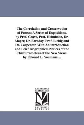 The Correlation and Conservation of Forces; A Series of Expositions, by Prof. Grove, Prof. Helmholtz, Dr. Mayer, Dr. Faraday, Prof. Liebig and Dr. Car by Youmans, Edward Livingston