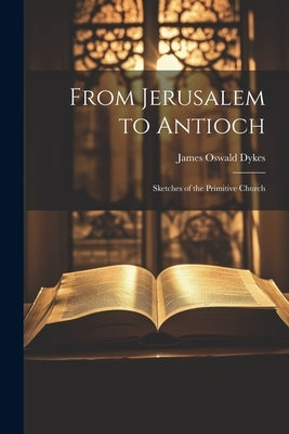 From Jerusalem to Antioch: Sketches of the Primitive Church by Dykes, James Oswald