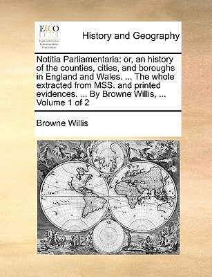 Notitia Parliamentaria: Or, an History of the Counties, Cities, and Boroughs in England and Wales. ... the Whole Extracted from Mss. and Print by Willis, Browne