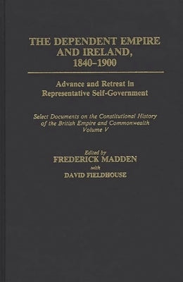 The Dependent Empire and Ireland, 1840-1900: Advance and Retreat in Representative Self-Government Select Documents on the Constitutional History of T by Madden, Frederick