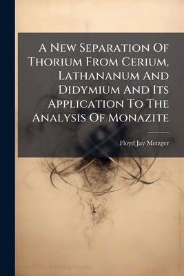 A New Separation Of Thorium From Cerium, Lathananum And Didymium And Its Application To The Analysis Of Monazite by Metzger, Floyd Jay