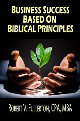 Business Success Based on Biblical Principles by Fullerton Cpa, Robert V.