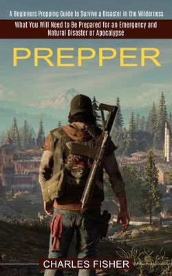 Prepper: What You Will Need to Be Prepared for an Emergency and Natural Disaster or Apocalypse (A Beginners Prepping Guide to S by Fisher, Charles
