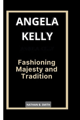 Angela Kelly: Fashioning Majesty and Tradition by B. Smith, Nathan