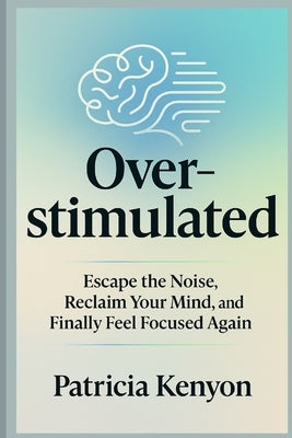 Overstimulated: Escape the Noise, Reclaim Your Mind, and Finally Feel Focused Again: Break Free from Digital Burnout, Overthinking & Distraction-Witho by Kenyon, Patricia