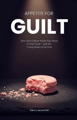 Appetite for Guilt: How Diet Culture Wired Your Brain to Fear Food - and the 5-Step Reset to Eat Free by Granton, Emily