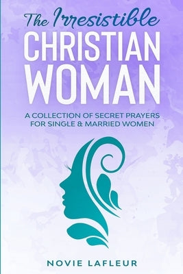 The Irresistible Christian Woman: A Collection of Secret Prayers For Single and Married Women by LaFleur, Novie