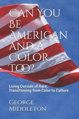 Can You Be American and a Color Too?: Living Outside of Race: Transitioning from Color to Culture by Middleton, George