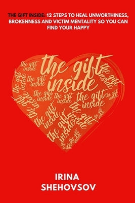 The Gift Inside: 12 Steps To Heal Unworthiness, Brokenness and Victim Mentality So You Can Find Your Happy by Shehovsov, Irina