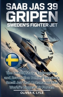 SAAB Jas 39 Gripen: Sweden's Fighter Jet: The Untold Story, Engineering, and Revolution Behind Sweden's Small Jet That Outsmarted the World's Biggest by K. Lyle, Oliver