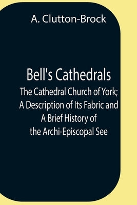 Bell'S Cathedrals; The Cathedral Church Of York; A Description Of Its Fabric And A Brief History Of The Archi-Episcopal See by Clutton-Brock, A.