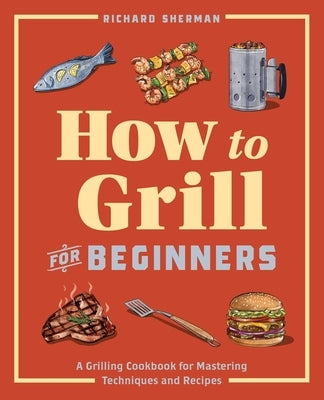 How to Grill for Beginners: A Grilling Cookbook for Mastering Techniques and Recipes by Sherman, Richard