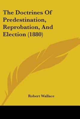 The Doctrines Of Predestination, Reprobation, And Election (1880) by Wallace, Robert