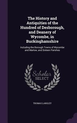 The History and Antiquities of the Hundred of Desborough, and Deanery of Wycombe, in Buckinghamshire: Including the Borough Towns of Wycombe and Marlo by Langley, Thomas