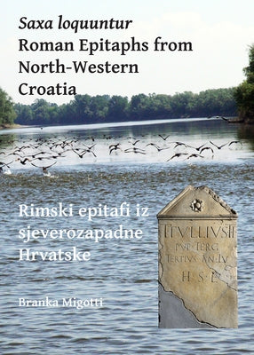 Saxa Loquuntur: Roman Epitaphs from North-Western Croatia: Rimski Epitafi Iz Sjeverozapadne Hrvatske by Migotti, Branka