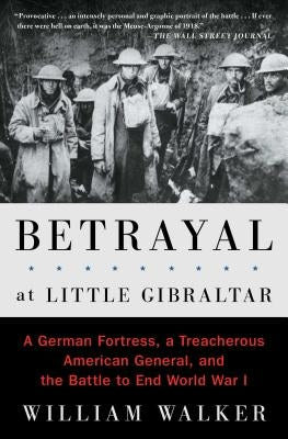 Betrayal at Little Gibraltar: A German Fortress, a Treacherous American General, and the Battle to End World War I by Walker, William