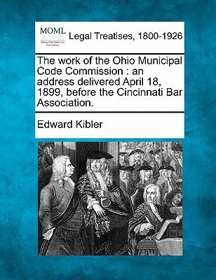 The Work of the Ohio Municipal Code Commission: An Address Delivered April 18, 1899, Before the Cincinnati Bar Association. by Kibler, Edward
