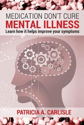 Medication don't cure mental illness: Learn How it helps improve your ssymptoms by Carlisle, Patricia a.