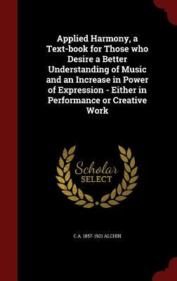 Applied Harmony, a Text-book for Those who Desire a Better Understanding of Music and an Increase in Power of Expression - Either in Performance or Cr by Alchin, C. a. 1857-1921