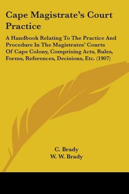 Cape Magistrate's Court Practice: A Handbook Relating To The Practice And Procedure In The Magistrates' Courts Of Cape Colony, Comprising Acts, Rules, by Brady, C.