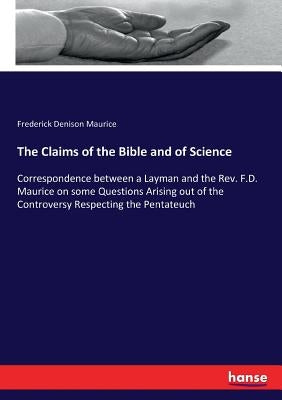 The Claims of the Bible and of Science: Correspondence between a Layman and the Rev. F.D. Maurice on some Questions Arising out of the Controversy Res by Maurice, Frederick Denison