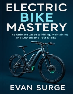 Electric Bike Mastery: The Ultimate Guide to Riding, Maintaining, and Customizing Your E-Bike by Surge, Evan