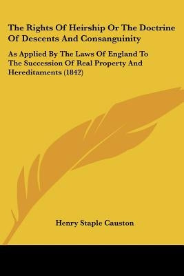 The Rights Of Heirship Or The Doctrine Of Descents And Consanguinity: As Applied By The Laws Of England To The Succession Of Real Property And Heredit by Causton, Henry Staple