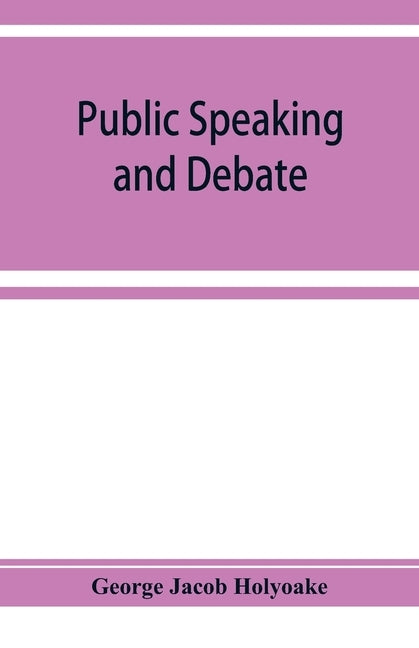 Public speaking and debate: A Manual for Advocates and Agitators by Jacob Holyoake, George