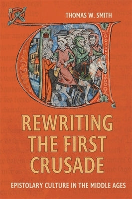Rewriting the First Crusade: Epistolary Culture in the Middle Ages by Smith, Thomas W.