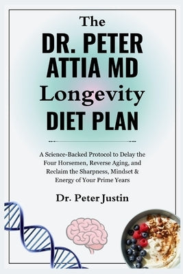 The Dr Peter Attia MD Longevity Diet Plan: A Science-Backed Protocol to Delay the Four Horsemen, Reverse Aging, and Reclaim the Sharpness, Mindset & E by Justin, Peter