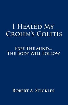 I Healed My Crohn's Colitis: Free the Mind, the Body Will Follow by Stickles, Robert A.