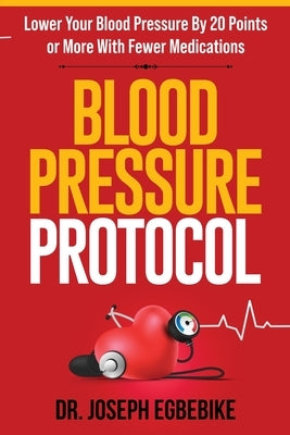 Blood Pressure Protocol: Lower Your Blood Pressure By 20 Points or More With Fewer Medications by Egbebike
